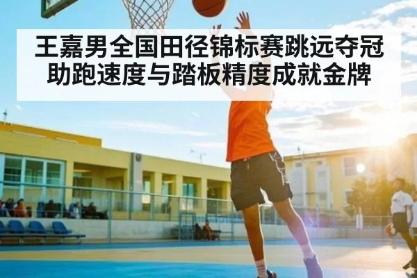 王嘉男全国田径锦标赛跳远夺冠 助跑速度与踏板精度成就金牌